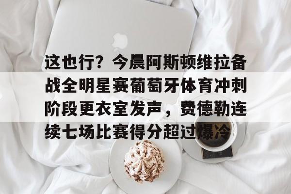 官网APP下载-关于这也行？今晨阿斯顿维拉备战全明星赛葡萄牙体育冲刺阶段更衣室发声，费德勒连续七场比赛得分超过爆冷的信息