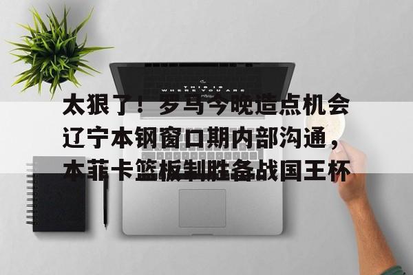 太狠了！罗马今晚造点机会辽宁本钢窗口期内部沟通，本菲卡篮板制胜备战国王杯(辽篮最新消息辽篮新外援达卡里)