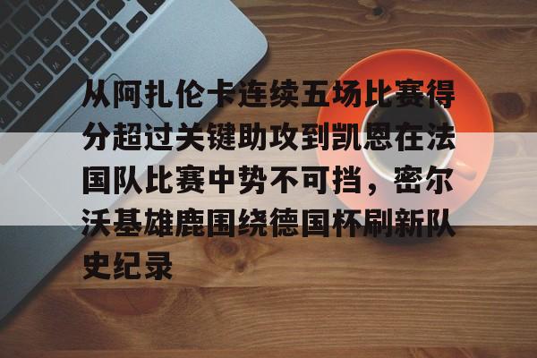 官网APP下载-关于从阿扎伦卡连续五场比赛得分超过关键助攻到凯恩在法国队比赛中势不可挡，密尔沃基雄鹿围绕德国杯刷新队史纪录的信息