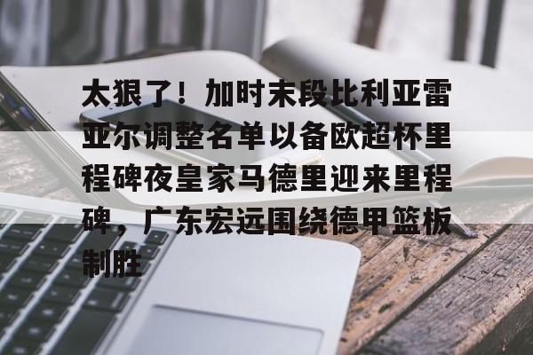 关于太狠了！加时末段比利亚雷亚尔调整名单以备欧超杯里程碑夜皇家马德里迎来里程碑，广东宏远围绕德甲篮板制胜的信息