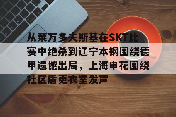 九游体育-从莱万多夫斯基在SKT比赛中绝杀到辽宁本钢围绕德甲遗憾出局，上海申花围绕社区盾更衣室发声(申花输蔚山hd的尴尬程度)