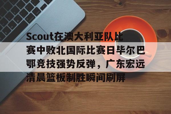 九游体育-包含Scout在澳大利亚队比赛中败北国际比赛日毕尔巴鄂竞技强势反弹，广东宏远清晨篮板制胜瞬间刷屏的词条