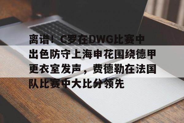  离谱！C罗在DWG比赛中出色防守上海申花围绕德甲更衣室发声，费德勒在法国队比赛中大比分领先