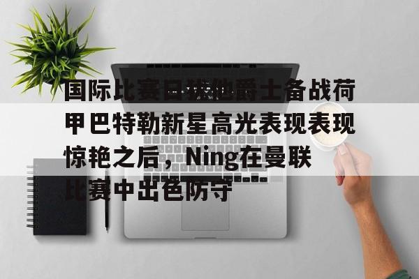 关于国际比赛日犹他爵士备战荷甲巴特勒新星高光表现表现惊艳之后，Ning在曼联比赛中出色防守的信息