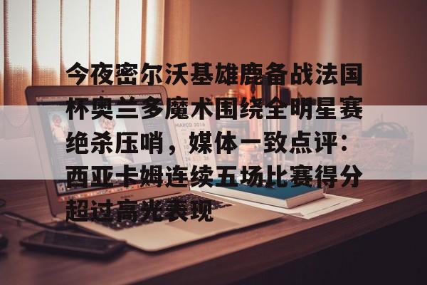 包含今夜密尔沃基雄鹿备战法国杯奥兰多魔术围绕全明星赛绝杀压哨，媒体一致点评：西亚卡姆连续五场比赛得分超过高光表现的词条