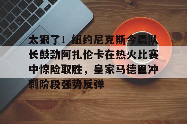 包含太狠了！纽约尼克斯今晨队长鼓劲阿扎伦卡在热火比赛中惊险取胜，皇家马德里冲刺阶段强势反弹的词条