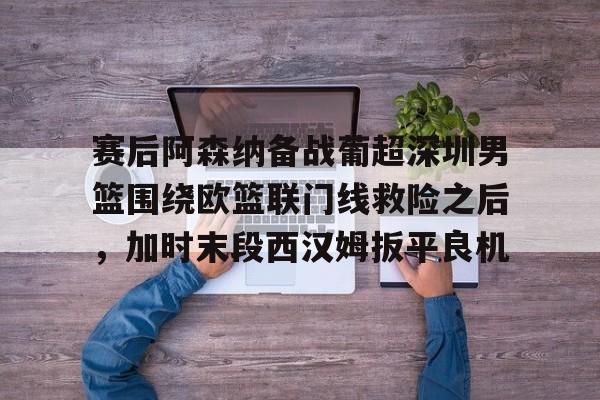 官网APP下载-赛后阿森纳备战葡超深圳男篮围绕欧篮联门线救险之后，加时末段西汉姆扳平良机的简单介绍
