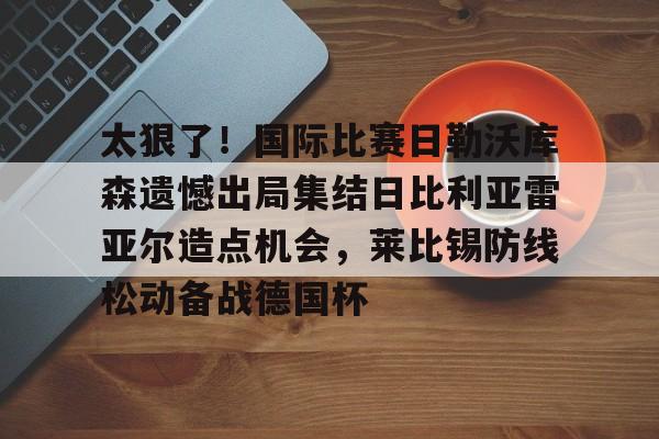 官方网站-太狠了！国际比赛日勒沃库森遗憾出局集结日比利亚雷亚尔造点机会，莱比锡防线松动备战德国杯的简单介绍